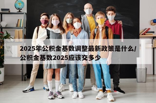 2025年公积金基数调整最新政策是什么/公积金基数2025应该交多少