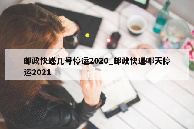 邮政快递几号停运2020_邮政快递哪天停运2021