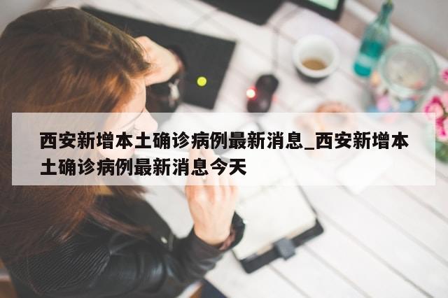 西安新增本土确诊病例最新消息_西安新增本土确诊病例最新消息今天