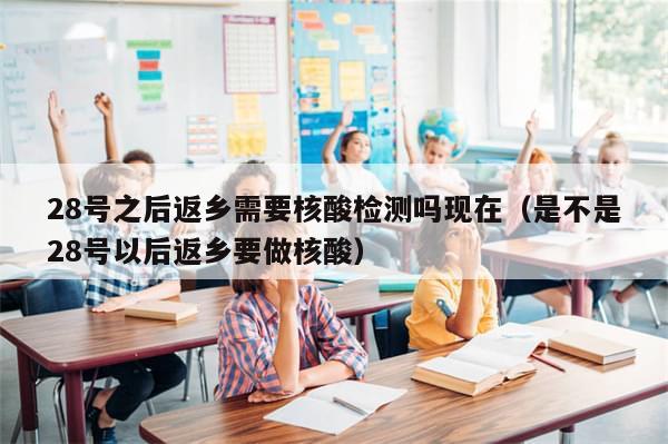 28号之后返乡需要核酸检测吗现在(是不是28号以后返乡要做核酸)