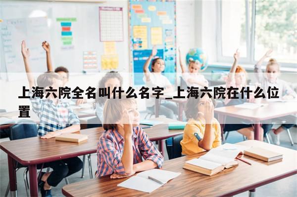 上海六院全名叫什么名字_上海六院在什么位置
