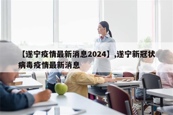 【遂宁疫情最新消息2024】,遂宁新冠状病毒疫情最新消息